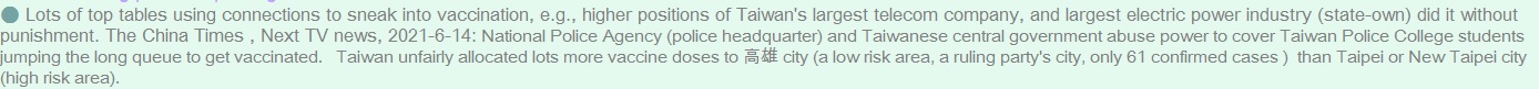 Lots of top tables using connections to sneak into vaccination, e.g., higher positions of Taiwan's largest telecom company, and largest electric power industry (state-own) did it without punishment. The China Times (chinatimes.com/realtimenews/20210613004215-260402?chdtv&nbsp;), Next TV news, 2021-6-14: National Police Agency (police headquarter) and Taiwanese central government abuse power to cover Taiwan Police College students jumping the long queue to get vaccinated.  &nbsp;Taiwan unfairly allocated lots more vaccine doses to Kaohsiung city (a low risk area, a ruling party's city, only 61 confirmed cases )  than Taipei or New Taipei city (high risk area).  