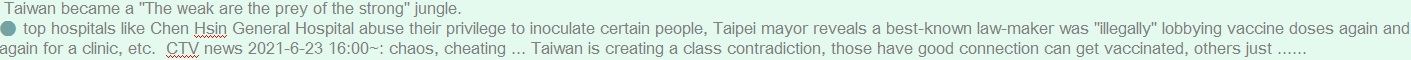 top hospitals like Chen Hsin General Hospital abuse their privilege to inoculate certain people, Taipei mayor reveals a best-known law-maker was "illegally" lobbying vaccine doses again and again for a clinic, etc.  CTV news 2021-6-23 16:00~: chaos, cheating ... Taiwan is creating a class contradiction, those have good connection can get vaccinated, others just ...... 